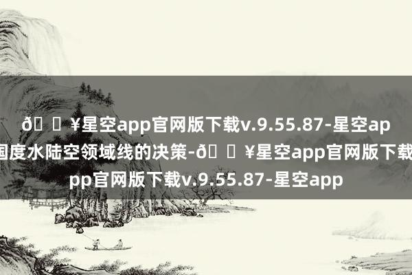 🔥星空app官网版下载v.9.55.87-星空app该决策不仅是保护国度水陆空领域线的决策-🔥星空app官网版下载v.9.55.87-星空app