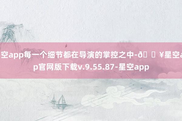 星空app每一个细节都在导演的掌控之中-🔥星空app官网版下载v.9.55.87-星空app