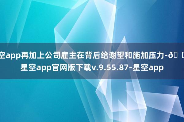星空app再加上公司雇主在背后给谢望和施加压力-🔥星空app官网版下载v.9.55.87-星空app