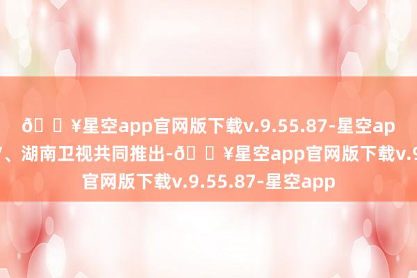 🔥星空app官网版下载v.9.55.87-星空app该综艺由芒果TV、湖南卫视共同推出-🔥星空app官网版下载v.9.55.87-星空app