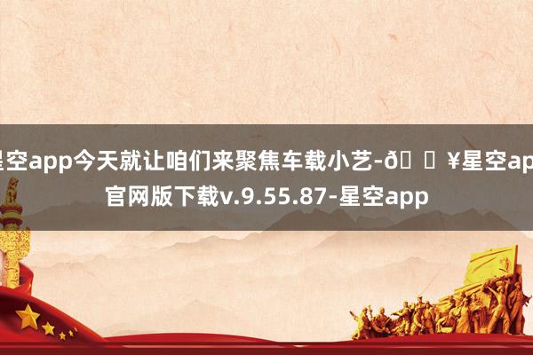 星空app今天就让咱们来聚焦车载小艺-🔥星空app官网版下载v.9.55.87-星空app