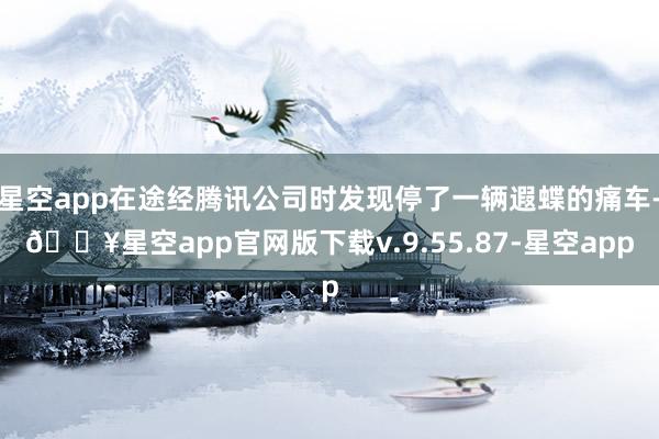 星空app在途经腾讯公司时发现停了一辆遐蝶的痛车-🔥星空app官网版下载v.9.55.87-星空app