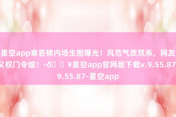 星空app章若楠内场生图曝光！风范气质双杀，网友：妥妥演义权门令嫒！-🔥星空app官网版下载v.9.55.87-星空app