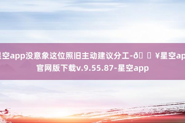 星空app没意象这位照旧主动建议分工-🔥星空app官网版下载v.9.55.87-星空app