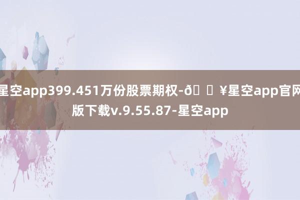 星空app399.451万份股票期权-🔥星空app官网版下载v.9.55.87-星空app