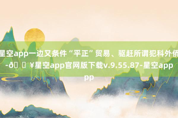 星空app一边又条件“平正”贸易、驱赶所谓犯科外侨-🔥星空app官网版下载v.9.55.87-星空app