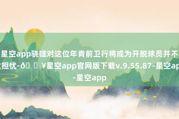 星空app骁雄对这位年青前卫行将成为开脱球员并不太担忧-🔥星空app官网版下载v.9.55.87-星空app