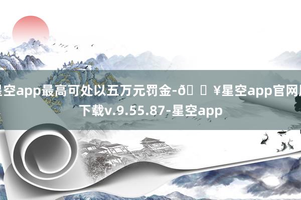 星空app最高可处以五万元罚金-🔥星空app官网版下载v.9.55.87-星空app