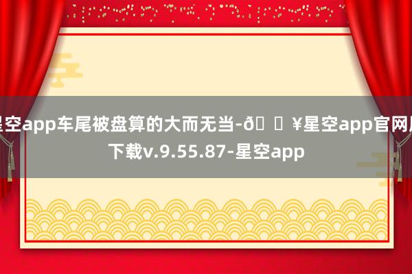星空app车尾被盘算的大而无当-🔥星空app官网版下载v.9.55.87-星空app