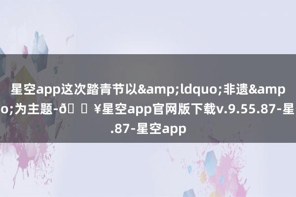 星空app这次踏青节以&ldquo;非遗&rdquo;为主题-🔥星空app官网版下载v.9.55.87-星空app
