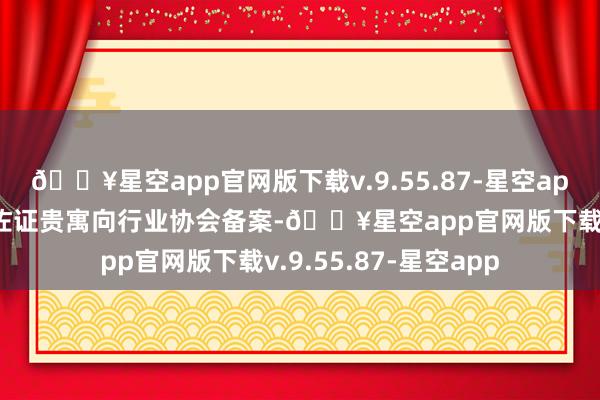 🔥星空app官网版下载v.9.55.87-星空app应提供书面阐明和佐证贵寓向行业协会备案-🔥星空app官网版下载v.9.55.87-星空app
