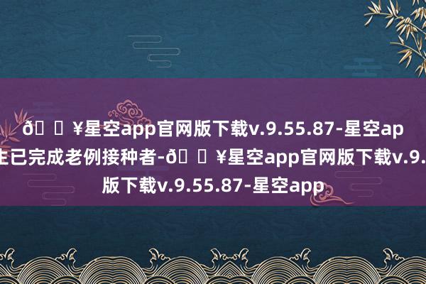 🔥星空app官网版下载v.9.55.87-星空app旅游者及留学生已完成老例接种者-🔥星空app官网版下载v.9.55.87-星空app