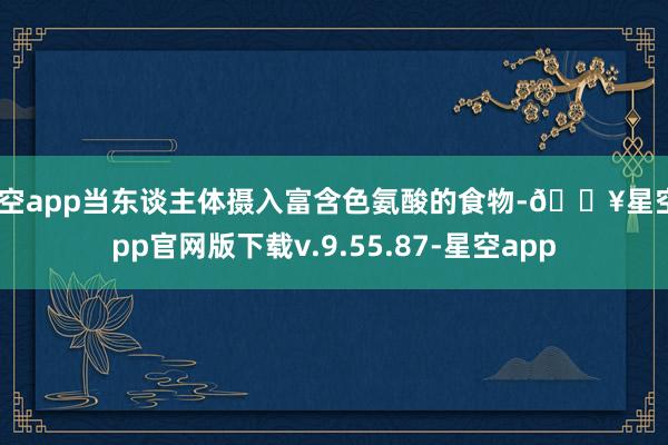 星空app当东谈主体摄入富含色氨酸的食物-🔥星空app官网版下载v.9.55.87-星空app