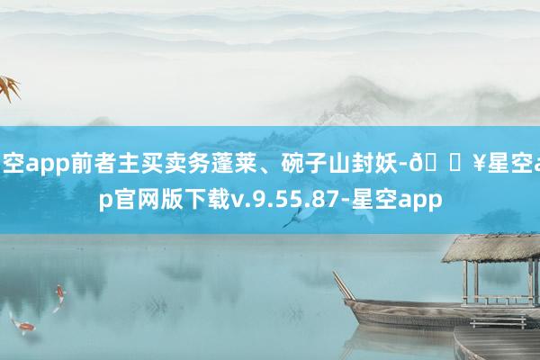 星空app前者主买卖务蓬莱、碗子山封妖-🔥星空app官网版下载v.9.55.87-星空app
