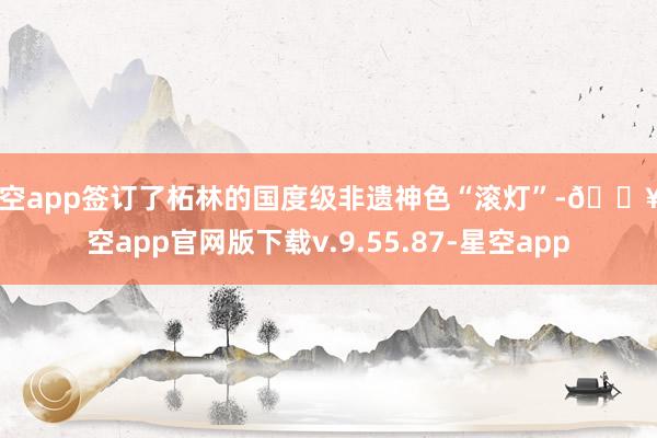 星空app签订了柘林的国度级非遗神色“滚灯”-🔥星空app官网版下载v.9.55.87-星空app