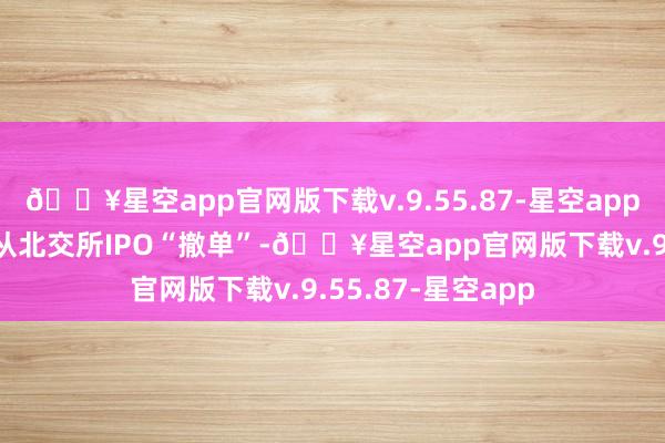 🔥星空app官网版下载v.9.55.87-星空app也曾有60家公司从北交所IPO“撤单”-🔥星空app官网版下载v.9.55.87-星空app