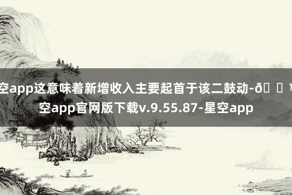 星空app这意味着新增收入主要起首于该二鼓动-🔥星空app官网版下载v.9.55.87-星空app