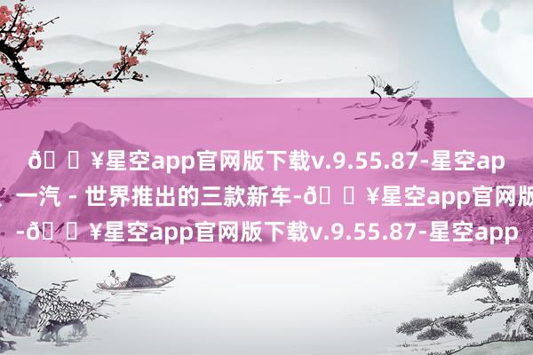 🔥星空app官网版下载v.9.55.87-星空app安徽世界、上汽世界、一汽 - 世界推出的三款新车-🔥星空app官网版下载v.9.55.87-星空app