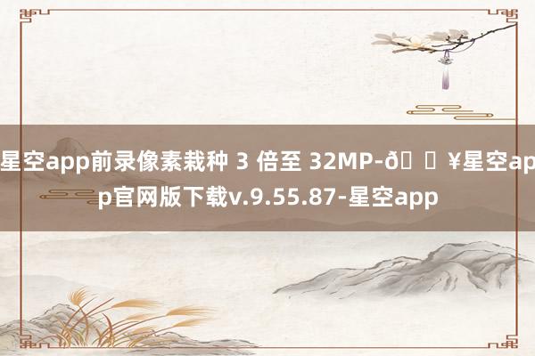 星空app前录像素栽种 3 倍至 32MP-🔥星空app官网版下载v.9.55.87-星空app