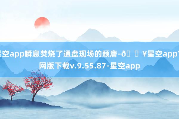 星空app瞬息焚烧了通盘现场的颓唐-🔥星空app官网版下载v.9.55.87-星空app