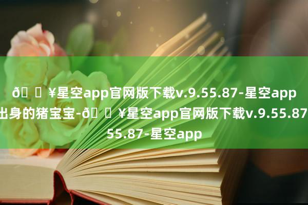 🔥星空app官网版下载v.9.55.87-星空app这个月份出身的猪宝宝-🔥星空app官网版下载v.9.55.87-星空app