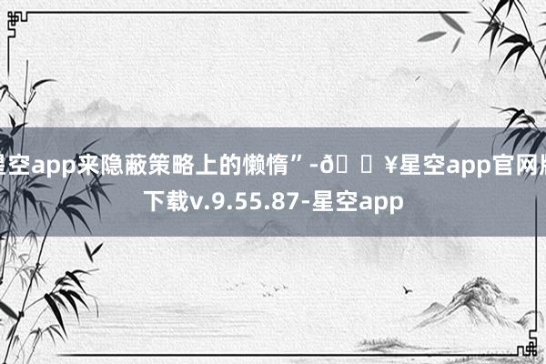 星空app来隐蔽策略上的懒惰”-🔥星空app官网版下载v.9.55.87-星空app