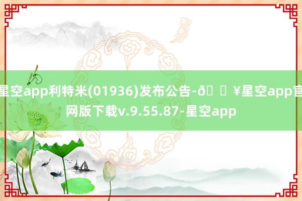 星空app利特米(01936)发布公告-🔥星空app官网版下载v.9.55.87-星空app