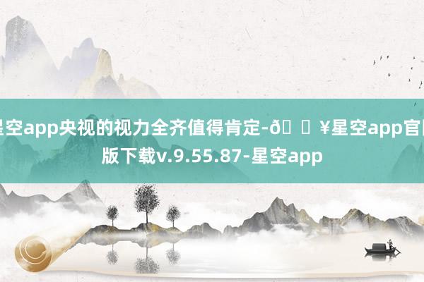星空app央视的视力全齐值得肯定-🔥星空app官网版下载v.9.55.87-星空app