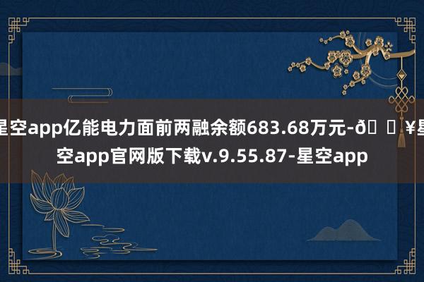 星空app亿能电力面前两融余额683.68万元-🔥星空app官网版下载v.9.55.87-星空app