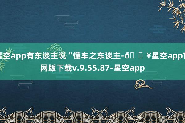 星空app有东谈主说“懂车之东谈主-🔥星空app官网版下载v.9.55.87-星空app