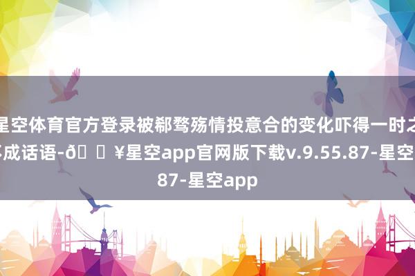 星空体育官方登录被郗骛殇情投意合的变化吓得一时之间不成话语-🔥星空app官网版下载v.9.55.87-星空app
