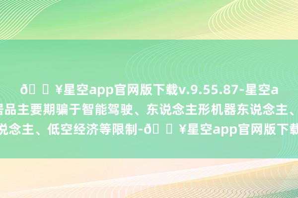 🔥星空app官网版下载v.9.55.87-星空app鑫宏业：全资子公司研发居品主要期骗于智能驾驶、东说念主形机器东说念主、低空经济等限制-🔥星空app官网版下载v.9.55.87-星空app