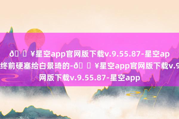 🔥星空app官网版下载v.9.55.87-星空app槐花是二奶奶临终前硬塞给白景琦的-🔥星空app官网版下载v.9.55.87-星空app