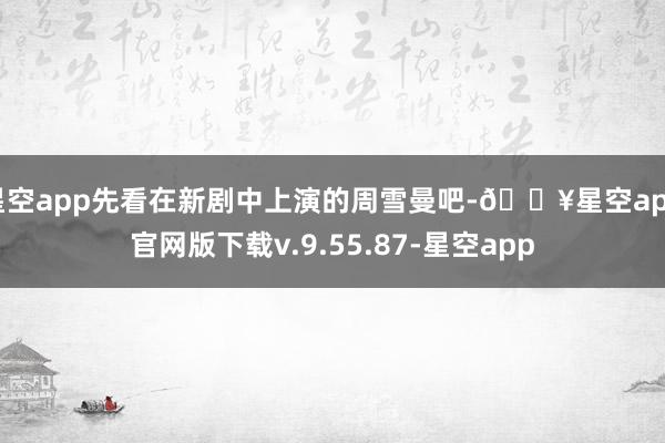 星空app先看在新剧中上演的周雪曼吧-🔥星空app官网版下载v.9.55.87-星空app
