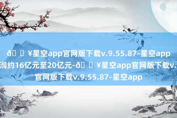 🔥星空app官网版下载v.9.55.87-星空app未经审核详细净利润约16亿元至20亿元-🔥星空app官网版下载v.9.55.87-星空app