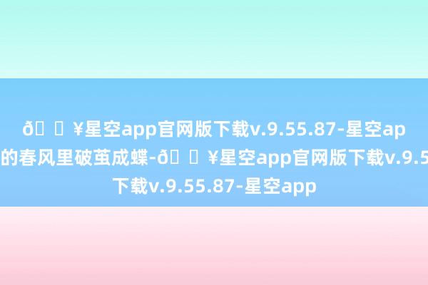 🔥星空app官网版下载v.9.55.87-星空app终在贵东谈主的春风里破茧成蝶-🔥星空app官网版下载v.9.55.87-星空app
