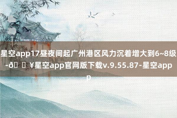 星空app17昼夜间起广州港区风力沉着增大到6~8级-🔥星空app官网版下载v.9.55.87-星空app