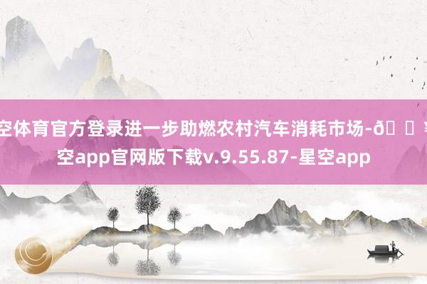 星空体育官方登录进一步助燃农村汽车消耗市场-🔥星空app官网版下载v.9.55.87-星空app