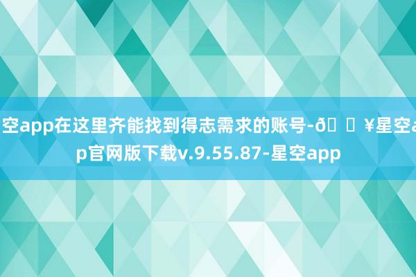星空app在这里齐能找到得志需求的账号-🔥星空app官网版下载v.9.55.87-星空app