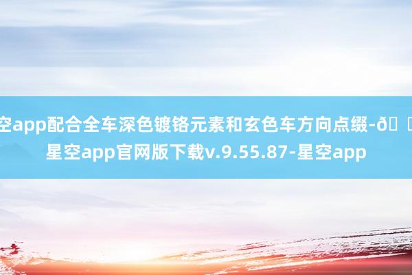 星空app配合全车深色镀铬元素和玄色车方向点缀-🔥星空app官网版下载v.9.55.87-星空app