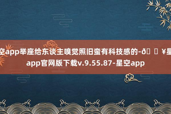 星空app举座给东谈主嗅觉照旧蛮有科技感的-🔥星空app官网版下载v.9.55.87-星空app