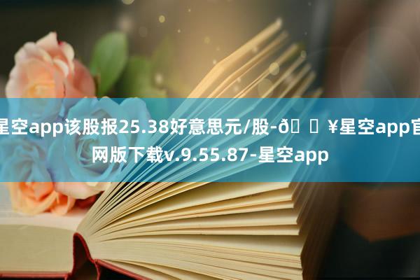 星空app该股报25.38好意思元/股-🔥星空app官网版下载v.9.55.87-星空app
