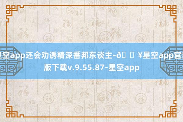 星空app还会劝诱精深番邦东谈主-🔥星空app官网版下载v.9.55.87-星空app