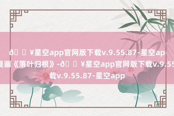 🔥星空app官网版下载v.9.55.87-星空app东说念主性漫画《落叶归根》-🔥星空app官网版下载v.9.55.87-星空app