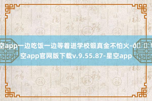星空app一边吃饭一边等着进学校锻真金不怕火-🔥星空app官网版下载v.9.55.87-星空app