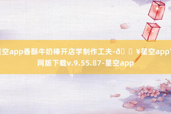 星空app香酥牛奶棒开店学制作工夫-🔥星空app官网版下载v.9.55.87-星空app