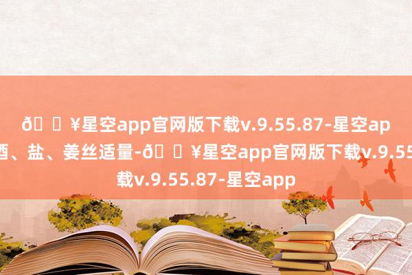 🔥星空app官网版下载v.9.55.87-星空app清鸡汤、料酒、盐、姜丝适量-🔥星空app官网版下载v.9.55.87-星空app