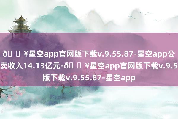 🔥星空app官网版下载v.9.55.87-星空app公司2024年度买卖收入14.13亿元-🔥星空app官网版下载v.9.55.87-星空app