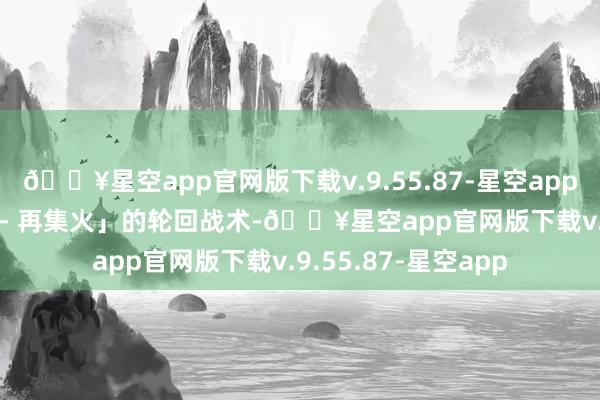 🔥星空app官网版下载v.9.55.87-星空app变成「集火 - 散布 - 再集火」的轮回战术-🔥星空app官网版下载v.9.55.87-星空app