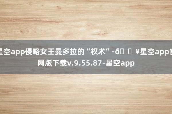 星空app侵略女王曼多拉的“权术”-🔥星空app官网版下载v.9.55.87-星空app